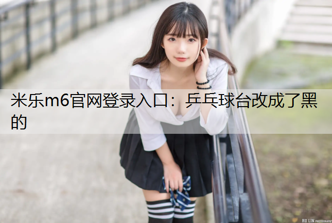 <strong>米乐m6官网登录入口：乒乓球台改成了黑的</strong>